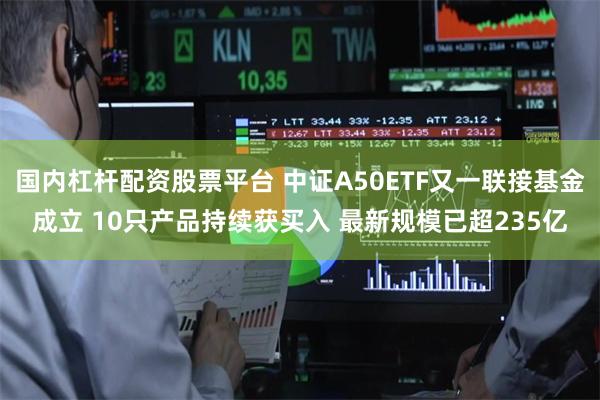 国内杠杆配资股票平台 中证A50ETF又一联接基金成立 10只产品持续获买入 最新规模已超235亿