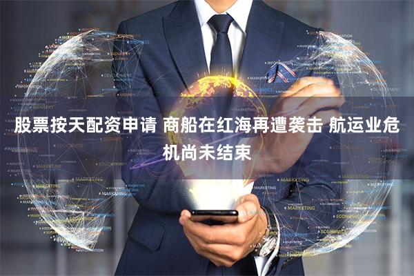 股票按天配资申请 商船在红海再遭袭击 航运业危机尚未结束