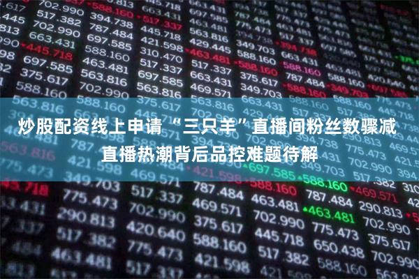 炒股配资线上申请 “三只羊”直播间粉丝数骤减 直播热潮背后品控难题待解