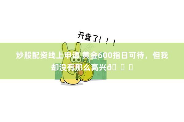 炒股配资线上申请 黄金600指日可待，但我却没有那么高兴😇