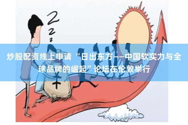 炒股配资线上申请 “日出东方——中国软实力与全球品牌的崛起”论坛在伦敦举行