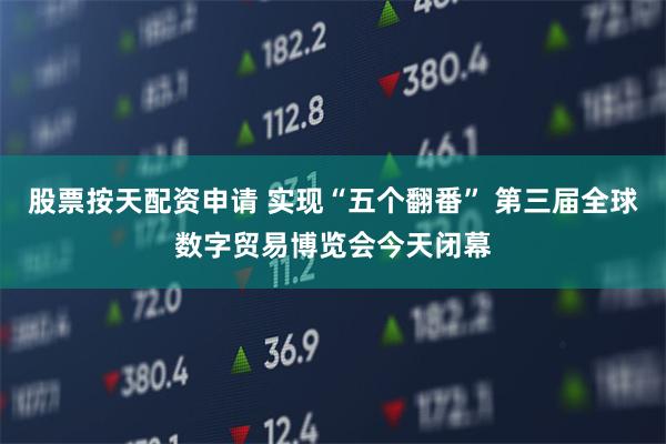 股票按天配资申请 实现“五个翻番” 第三届全球数字贸易博览会今天闭幕