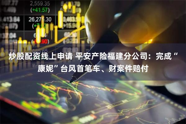 炒股配资线上申请 平安产险福建分公司：完成“康妮”台风首笔车、财案件赔付