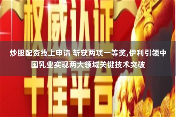 炒股配资线上申请 斩获两项一等奖,伊利引领中国乳业实现两大领域关键技术突破
