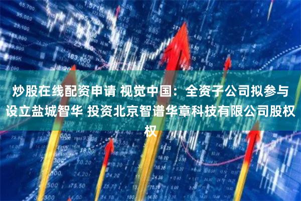炒股在线配资申请 视觉中国：全资子公司拟参与设立盐城智华 投资北京智谱华章科技有限公司股权