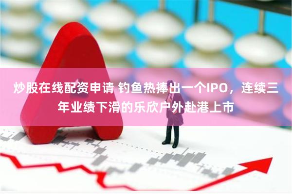 炒股在线配资申请 钓鱼热捧出一个IPO，连续三年业绩下滑的乐欣户外赴港上市