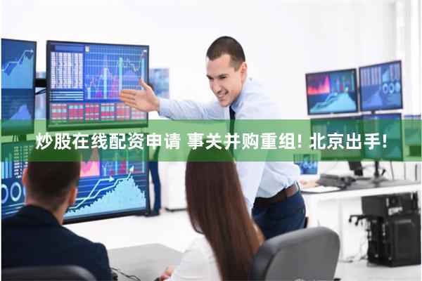 炒股在线配资申请 事关并购重组! 北京出手!