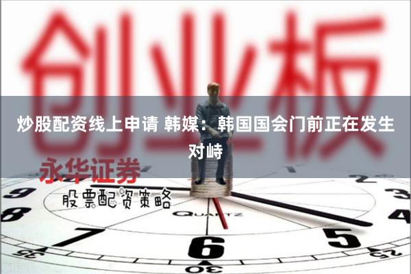 炒股配资线上申请 韩媒：韩国国会门前正在发生对峙