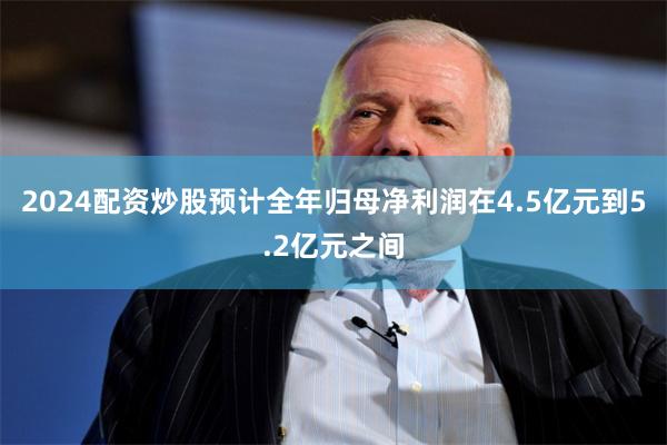 2024配资炒股预计全年归母净利润在4.5亿元到5.2亿元之间